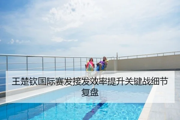 王楚钦国际赛发接发效率提升关键战细节复盘